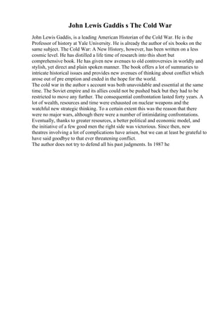 John Lewis Gaddis s The Cold War
John Lewis Gaddis, is a leading American Historian of the Cold War. He is the
Professor of history at Yale University. He is already the author of six books on the
same subject. The Cold War: A New History, however, has been written on a less
cosmic level. He has distilled a life time of research into this short but
comprehensive book. He has given new avenues to old controversies in worldly and
stylish, yet direct and plain spoken manner. The book offers a lot of summaries to
intricate historical issues and provides new avenues of thinking about conflict which
arose out of pre emption and ended in the hope for the world.
The cold war in the author s account was both unavoidable and essential at the same
time. The Soviet empire and its allies could not be pushed back but they had to be
restricted to move any further. The consequential confrontation lasted forty years. A
lot of wealth, resources and time were exhausted on nuclear weapons and the
watchful new strategic thinking. To a certain extent this was the reason that there
were no major wars, although there were a number of intimidating confrontations.
Eventually, thanks to greater resources, a better political and economic model, and
the initiative of a few good men the right side was victorious. Since then, new
theatres involving a lot of complications have arisen, but we can at least be grateful to
have said goodbye to that ever threatening conflict.
The author does not try to defend all his past judgments. In 1987 he
 
