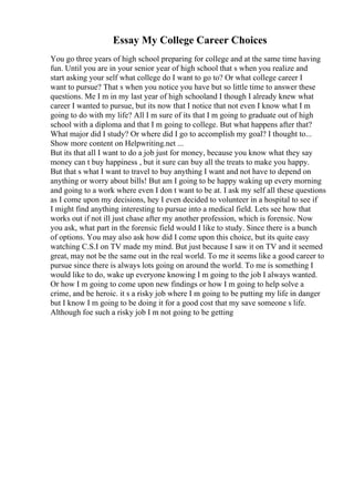 Essay My College Career Choices
You go three years of high school preparing for college and at the same time having
fun. Until you are in your senior year of high school that s when you realize and
start asking your self what college do I want to go to? Or what college career I
want to pursue? That s when you notice you have but so little time to answer these
questions. Me I m in my last year of high schooland I though I already knew what
career I wanted to pursue, but its now that I notice that not even I know what I m
going to do with my life? All I m sure of its that I m going to graduate out of high
school with a diploma and that I m going to college. But what happens after that?
What major did I study? Or where did I go to accomplish my goal? I thought to...
Show more content on Helpwriting.net ...
But its that all I want to do a job just for money, because you know what they say
money can t buy happiness , but it sure can buy all the treats to make you happy.
But that s what I want to travel to buy anything I want and not have to depend on
anything or worry about bills! But am I going to be happy waking up every morning
and going to a work where even I don t want to be at. I ask my self all these questions
as I come upon my decisions, hey I even decided to volunteer in a hospital to see if
I might find anything interesting to pursue into a medical field. Lets see how that
works out if not ill just chase after my another profession, which is forensic. Now
you ask, what part in the forensic field would I like to study. Since there is a bunch
of options. You may also ask how did I come upon this choice, but its quite easy
watching C.S.I on TV made my mind. But just because I saw it on TV and it seemed
great, may not be the same out in the real world. To me it seems like a good career to
pursue since there is always lots going on around the world. To me is something I
would like to do, wake up everyone knowing I m going to the job I always wanted.
Or how I m going to come upon new findings or how I m going to help solve a
crime, and be heroic. it s a risky job where I m going to be putting my life in danger
but I know I m going to be doing it for a good cost that my save someone s life.
Although foe such a risky job I m not going to be getting
 