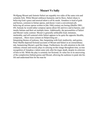 Mozart Vs Saliy
Wolfgang Mozart and Antonio Salieri are arguably two sides of the same coin and
certainly foils. While Mozart embraces humanity and its flaws, Salieri shuns it,
believing God s grace and musical talent is all he needs. Amadeus is tired of gods
and heroes, common to Italian operas, and doesn t want a conventional job,
believing all serious operas written in [the 18th] century are boring (Shaffer 2001,
69). Instead, he would rather compose operas about life and love and in harems, and
insults Italians and their art multiple times. Additionally, the personalities of Salieri
and Mozart vastly contrast. Mozart is generally unlikeable loud, immature,
intolerable, and self centered while Salieri appears to be quite the opposite likeable,
composed,... Show more content on Helpwriting.net ...
Integrating themes of jealousy, fate, bargaining with God, mediocrity, and genius,
Peter Shaffer depicted fictional accounts of Mozart and Salieri in an extraordinary
tale, humanizing Mozart s god like image. Furthermore, he calls attention to the role
ordinary citizens and society plays in carrying on this image throughout time, as true
recognition of Amadeus s talent came only after his tragic death, despite its criticism
of him in life. While the play is certainly not fictional, its value lies in its uncovering
of the complexities behind genius and Mozart, allowing the audience to peak into his
life and understand him for the man he
 