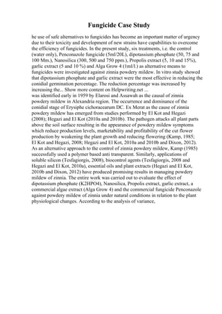 Fungicide Case Study
he use of safe alternatives to fungicides has become an important matter of urgency
due to their toxicity and development of new strains have capabilities to overcome
the efficiency of fungicides. In the present study, six treatments, i.e. the control
(water only), Penconazole fungicide (5ml/20L), dipotassium phosphate (50, 75 and
100 Mm.), Nanosilica (300, 500 and 750 ppm.), Propolis extract (5, 10 and 15%),
garlic extract (5 and 10 %) and Alga Grow 4 (1ml/l.) as alternative means to
fungicides were investigated against zinnia powdery mildew. In vitro study showed
that dipotassium phosphate and garlic extract were the most effective in reducing the
conidial germination percentage. The reduction percentage was increased by
increasing the... Show more content on Helpwriting.net ...
was identified early in 1959 by Elarosi and Assawah as the causal of zinnia
powdery mildew in Alexandria region. The occurrence and dominance of the
conidial stage of Erysiphe cichoracearum DC. Ex Merat as the cause of zinnia
powdery mildew has emerged from studies performed by El Kot and Hegazi
(2008); Hegazi and El Kot (2010a and 2010b). The pathogen attacks all plant parts
above the soil surface resulting in the appearance of powdery mildew symptoms
which reduce production levels, marketability and profitability of the cut flower
production by weakening the plant growth and reducing flowering (Kamp, 1985;
El Kot and Hegazi, 2008; Hegazi and El Kot, 2010a and 2010b and Dixon, 2012).
As an alternative approach to the control of zinnia powdery mildew, Kamp (1985)
successfully used a polymer based anti transparent. Similarly, applications of
soluble silicon (Tesfagiorgis, 2008), biocontrol agents (Tesfagiorgis, 2008 and
Hegazi and El Kot, 2010a), essential oils and plant extracts (Hegazi and El Kot,
2010b and Dixon, 2012) have produced promising results in managing powdery
mildew of zinnia. The entire work was carried out to evaluate the effect of
dipotassium phosphate (K2HPO4), Nanosilica, Propolis extract, garlic extract, a
commercial algae extract (Alga Grow 4) and the commercial fungicide Penconazole
against powdery mildew of zinnia under natural conditions in relation to the plant
physiological changes. According to the analysis of variance,
 