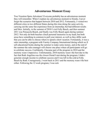 Adventurous Moment Essay
Two Vacation Spots Adventure! Everyone probably has an adventurous moment
they will remember. When I explain my adventurous moment to friends, I never
forget the scenarios that happen between 2010 and 2012. Fortunately, I visited two
different cities in two different States during this time doing the same activity,
carrying out the same fun experience from an internship, but had different results
and likes. Initially, in the summer of 2010 I visit Folly Beach, and then summer
2011 was Pensacola Beach, and finally was Folly Beach again during summer
2012. Not only do both beaches clinch personal memories in my head, but both
areas have something in common to pull your interest, as well as they differ such
that you can be able to choose where to spend a short vacation. Fortunately, it was a
sales internship, a program with Varsity Company International during which we ll
sell educational books during the summer to make some money, and at the end of
the summer the sales manager will choose one place where all participants will go
to celebrate success. Confidently, I became part of the program in 2010 and the
memory wasn t impressive. Unfortunately, 2010 memory wasn t the best due to the
fact that Ruth Angelina was the closest friend I met during the program; I didn t
generate enough income to celebrate success and I was left in the cold at Folly
Beach by Ruth. Courageously, I went back in 2011 and the memory wasn t the best
either. Following the 12 week program, I was sick
 