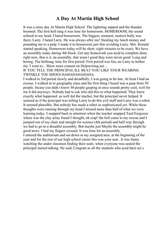 A Day At Martin High School
It was a rainy day At Martin High School. The lightning zapped and the thunder
boomed. The first bell rang it was time for homeroom. HOMEROOM, the sound
echoed in my head. I hated homeroom. The biggest, meanest, nastiest bully was
there, Larry. I hated Larry. He was always after me! Stealing my lunch money and
pounding me to a pulp. I made it to homeroom just fine avoiding Larry. Mrs. Ronald
started speaking, Homeroom today will be short, eight minutes to be exact. We have
an assembly today during 4th block. Get any homework you need to complete done
right now, that is it. an assembly, that wasn t good they were never good. Long and
boring. The bellrang, time for first period. First period was fun, no Larry to bother
me. I went to... Show more content on Helpwriting.net ...
IF YOU TELL THE PRINCIPAL ILL BEAT YOU LIKE YOUR WEARING
TWINKLE TOE SHOES HAHAHAHAHAHA.
I walked to 3rd period slowly and dreadfully, I was going to be late. At least I had an
excuse. I walked in to geography class and the first thing I heard was a gasp from 50
people. Incase you didn t know 50 people gasping at once sounds pretty cool, well for
me it did anyways. Nobody had to ask who did this or what happened. They knew
exactly what happened. as well did the teacher, but the principal never helped. It
seemed as if the principal was telling Larry to do this evil stuff and Larry was a robot.
It seemed plausible. But nobody has made a robot so sophisticated yet. While these
thoughts were running through my head I missed more than half of what we were
learning today. I snapped back to attention when the teacher snapped Turd Ferguson
where was the clay army found I thought, oh crap! the bell came to my rescue and I
jumped out of my chair and straight for science (4th period) and half way through
we had to go to a dreadful assembly. But maybe just Maybe the assembly might be
good news. I had my fingers crossed. It was time for an assembly.
I entered the auditorium and sat down in my assigned area. at the beginning of the
year and for the rest of our high school career this was your seat . It was funny
watching the under classmen finding their seats. when everyone was seated the
principal started talking. He said, Congrats to all the students who aced their act s
 
