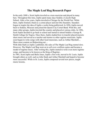 The Maple Leaf Rag Research Paper
In the early 1880 s, Scott Joplin traveled as a teen musician and played in many
bars. Throughout this time, Joplin spent many days Sedalia s Lincoln High
School. After a few years, Joplin traveled to Chicago for the World Fair. While
there, Joplin fronted a band as a cornet player and met Otis Saunders. Saunders
begun to inspire the idea of Joplin s works being publicized. In 1894, Joplin moved
back to Sedalia, Missouri and joined the Queen City Cornet Band. With this, and
many other groups, Joplin traveled the country and played at various clubs. In 1896,
Scott Joplin decided to go back to school and started to attend Sedalia s George R.
Smith College for Negros. Once there, Joplin studied how to transfer played musicto
sheet music and served as a teacher and mentor to other ragtime musicians. Joplin
soon begun to write songs with other local musicians, such as Arthur Marshall....
Show more content on Helpwriting.net ...
With John Stark as Joplin s publisher, the sales of The Maple Leaf Rag started slow.
However, The Maple Leaf Rag went on to sell over a million copies and became a
model of ragtime music. After writing this, Joplin started to write even more ragtime
songs, and become to be known as the King of Ragtime .
In 1901, Scott Joplin and Belle Jones, Joplin s first wife, moved to St. Louis. Joplin
brought others as well, such as John Stark and Arthur Marshall and hoped to become
more successful. While in St. Louis, Joplin composed several new pieces, taught
music lessons,
 