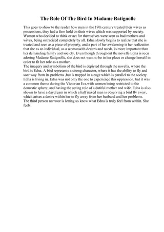 The Role Of The Bird In Madame Ratignolle
This goes to show to the reader how men in the 19th century treated their wives as
possessions, they had a firm hold on their wives which was supported by society.
Women who decided to think or act for themselves were seen as bad mothers and
wives, being ostracized completely by all. Edna slowly begins to realize that she is
treated and seen as a piece of property, and a part of her awakening is her realization
that she as an individual, as a womanwith desires and needs, is more important than
her demanding family and society. Even though throughout the novella Edna is seen
adoring Madame Ratignolle, she does not want to be in her place or change herself in
order to fit her role as a mother.
The imagery and symbolism of the bird is depicted through the novella, where the
bird is Edna. A bird represents a strong character, where it has the ability to fly and
soar way from its problems ,but is trapped in a cage which is parallel to the society
Edna is living in. Edna was not only the one to experience this oppression, but it was
a common theme during the Victorian Era,with women being restricted to the
domestic sphere, and having the acting role of a dutiful mother and wife. Edna is also
shown to have a daydream in which a half naked man is observing a bird fly away,
which arises a desire within her to fly away from her husband and her problems.
The third person narrator is letting us know what Edna is truly feel from within. She
feels
 