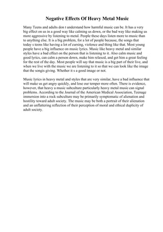 Negative Effects Of Heavy Metal Music
Many Teens and adults don t understand how harmful music can be. It has a very
big effect on us in a good way like calming us down, or the bad way like making us
more aggressive by listening to metal. People these days listen more to music than
to anything else. It is a big problem, for a lot of people because, the songs that
today s teens like having a lot of cursing, violence and thing like that. Most young
people have a big influence on music lyrics. Music like heavy metal and similar
styles have a bad effect on the person that is listening to it. Also calm music and
good lyrics, can calm a person down, make him relaxed, and get him a great feeling
for the rest of the day. Most people will say that music is a big part of their live, and
when we live with the music we are listening to it so that we can look like the image
that the songis giving. Whether it s a good image or not.
Music lyrics in heavy metal and styles that are very similar, have a bad influence that
will make us get angry quickly, and lose our temper more often. There is evidence,
however, that heavy a music subculture particularly heavy metal music can signal
problems. According to the Journal of the American Medical Association, Teenage
immersion into a rock subculture may be primarily symptomatic of alienation and
hostility toward adult society. The music may be both a portrait of their alienation
and an unflattering reflection of their perception of moral and ethical duplicity of
adult society.
 