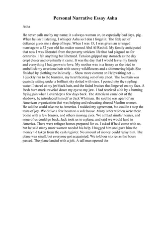 Personal Narrative Essay Asha
Asha
He never calls me by my name; it s always woman or, on especially bad days, pig .
When he isn t listening, I whisper Asha so I don t forget it. The little act of
defiance gives me a drop of hope. When I was 15, I was given an arranged
marriage to a 32 year old fan maker named Abd Al Rashid. My family anticipated
that now I was liberated from the poverty stricken life that had plagued us for
centuries. I felt anything but liberated. Tension gripped my stomach as the day
crept closer and eventually it came. It was the day that I would leave my family
and everything I had grown to love. My mother was in a frenzy as she tried to
embellish my overdone hair with snowy wildflowers and a shimmering hijab. She
finished by clothing me in lovely ... Show more content on Helpwriting.net ...
I quickly ran to the fountain, my heart beating out of my chest. The fountain was
quaintly sitting under a brilliant sky dotted with stars. I peered into the rippling
water. I stared at my jet black hair, and the faded bruises that lingered on my face. A
fresh burn mark traveled down my eye to my jaw. I had received a hit by a burning
frying pan when I overslept a few days back. The American came out of the
shadows, he introduced himself as Jack Whitman. He said he was apart of an
American organization that was helping and relocating abused Muslim women.
He said he could take me to America. I nodded my agreement, but couldn t stop the
tears of joy. We drove a few hours to a safe house. Many other women were there.
Some with a few bruises, and others missing eyes. We all had similar homes, and
none of us could go back. Jack took us to a plane, and said we would land in
America. There were refugee homes prepared for us. I asked if he d come with us,
but he said many more women needed his help. I hugged him and gave him the
money I d taken from the cash register. No amount of money could repay him. The
plane was small, but everyone got acquainted. We told our stories as the hours
passed. The plane landed with a jolt. A tall man opened the
 