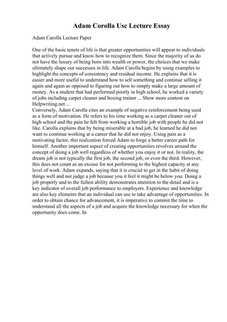 Adam Corolla Usc Lecture Essay
Adam Carolla Lecture Paper
One of the basic tenets of life is that greater opportunities will appear to individuals
that actively pursue and know how to recognize them. Since the majority of us do
not have the luxury of being born into wealth or power, the choices that we make
ultimately shape our successes in life. Adam Carolla begins by using examples to
highlight the concepts of consistency and residual income. He explains that it is
easier and more useful to understand how to sell something and continue selling it
again and again as opposed to figuring out how to simply make a large amount of
money. As a student that had performed poorly in high school, he worked a variety
of jobs including carpet cleaner and boxing trainer ... Show more content on
Helpwriting.net ...
Conversely, Adam Carolla cites an example of negative reinforcement being used
as a form of motivation. He refers to his time working as a carpet cleaner out of
high school and the pain he felt from working a horrible job with people he did not
like. Carolla explains that by being miserable at a bad job, he learned he did not
want to continue working at a career that he did not enjoy. Using pain as a
motivating factor, this realization forced Adam to forge a better career path for
himself. Another important aspect of creating opportunities revolves around the
concept of doing a job well regardless of whether you enjoy it or not. In reality, the
dream job is not typically the first job, the second job, or even the third. However,
this does not count as an excuse for not performing to the highest capacity at any
level of work. Adam expands, saying that it is crucial to get in the habit of doing
things well and not judge a job because you it feel it might be below you. Doing a
job properly and to the fullest ability demonstrates attention to the detail and is a
key indicator of overall job performance to employers. Experience and knowledge
are also key elements that an individual can use to take advantage of opportunities. In
order to obtain chance for advancement, it is imperative to commit the time to
understand all the aspects of a job and acquire the knowledge necessary for when the
opportunity does come. In
 