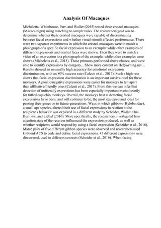 Analysis Of Macaques
Micheletta, Whitehouse, Parr, and Waller (2015) tested three crested macaques
(Macaca nigra) using matching to sample tasks. The researchers goal was to
determine whether these crested macaques were capable of discriminating
between facial expressions and whether visual stimuli affected performance. There
were two separate experiments in which the crested macaques were to match a
photograph of a specific facial expression to an exemplar while other examples of
different expressions and neutral faces were shown. Then they were to match a
video of an expression to a photograph of the exemplar while other examples were
shown (Micheletta et al., 2015). These primates performed above chance, and were
able to identify expressions by category... Show more content on Helpwriting.net ...
Results showed an unusually high accuracy for emotional expression
discrimination, with an 80% success rate (Calcutt et al., 2017). Such a high rate
shows that facial expression discrimination is an important survival tool for these
monkeys. Agnostic/negative expressions were easier for monkeys to tell apart
than affiliative/friendly ones (Calcutt et al., 2017). From this we can infer that
detection of unfriendly expressions has been especially important evolutionarily
for tufted capuchin monkeys. Overall, the monkeys best at detecting facial
expressions have been, and will continue to be, the most equipped and ideal for
passing their genes on to future generations. Ways in which gibbons (Hylobatidae),
a small ape species, altered their use of facial expressions in relation to the
recipient s behavior was explored in a different study by Scheider, Waller, Ona,
Burrows, and Liebal (2016). More specifically, the researchers investigated how
attention state of the receiver influenced the expression produced, as well as
whether recipients would respond by using a facial expression (Scheider et al., 2016).
Mated pairs of five different gibbon species were observed and researchers used
GibbonFACS to code and define facial expressions. 45 different expressions were
discovered, used in different contexts (Scheider et al., 2016). When facing
 
