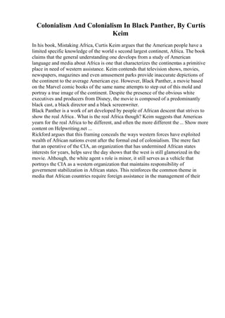Colonialism And Colonialism In Black Panther, By Curtis
Keim
In his book, Mistaking Africa, Curtis Keim argues that the American people have a
limited specific knowledge of the world s second largest continent, Africa. The book
claims that the general understanding one develops from a study of American
language and media about Africa is one that characterizes the continentas a primitive
place in need of western assistance. Keim contends that television shows, movies,
newspapers, magazines and even amusement parks provide inaccurate depictions of
the continent to the average American eye. However, Black Panther, a movie based
on the Marvel comic books of the same name attempts to step out of this mold and
portray a true image of the continent. Despite the presence of the obvious white
executives and producers from Disney, the movie is composed of a predominantly
black cast, a black director and a black screenwriter.
Black Panther is a work of art developed by people of African descent that strives to
show the real Africa . What is the real Africa though? Keim suggests that Americas
yearn for the real Africa to be different, and often the more different the... Show more
content on Helpwriting.net ...
Rickford argues that this framing conceals the ways western forces have exploited
wealth of African nations event after the formal end of colonialism. The mere fact
that an operative of the CIA, an organization that has undermined African states
interests for years, helps save the day shows that the west is still glamorized in the
movie. Although, the white agent s role is minor, it still serves as a vehicle that
portrays the CIA as a western organization that maintains responsibility of
government stabilization in African states. This reinforces the common theme in
media that African countries require foreign assistance in the management of their
 