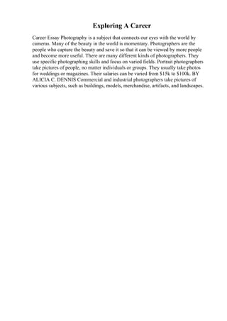 Exploring A Career
Career Essay Photography is a subject that connects our eyes with the world by
cameras. Many of the beauty in the world is momentary. Photographers are the
people who capture the beauty and save it so that it can be viewed by more people
and become more useful. There are many different kinds of photographers. They
use specific photographing skills and focus on varied fields. Portrait photographers
take pictures of people, no matter individuals or groups. They usually take photos
for weddings or magazines. Their salaries can be varied from $15k to $100k. BY
ALICIA C. DENNIS Commercial and industrial photographers take pictures of
various subjects, such as buildings, models, merchandise, artifacts, and landscapes.
 