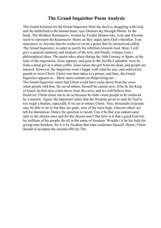 The Grand Inquisitor Poem Analysis
The Grand Solution for the Grand Inquisitor Here the devil is struggling with God,
and the battlefield is the human heart, says Dostoevsky through Dmitri. In the
book, The Brothers Karamazov, written by Fyodor Dostoevsky, Ivan and Alyosha
seem to represent the Karamazov Heart, as they argue upon God s theodicy. Ivan
announces to Alyosha that he wishes to recite a poem that he memorized called,
The Grand Inquisitor, in order to justify his rebellion towards God. Here, I will
give a general summary and analysis of the text, and finally, critique Ivan s
philosophical ideas. The poem takes place during the 16th Century in Spain, at the
time of the inquisition. Jesus appears, and goes to the Seville Cathedral, were he
finds a dead girl in a white coffin. Jesus raises the girl from the dead, and people are
amazed. However, the Inquisitor wasn t happy with what he saw, and ordered his
guards to seize Christ. Christ was then taken to a prison, and later, the Grand
Inquisitor appears to... Show more content on Helpwriting.net ...
The Grand Inquisitor states that Christ could have come down from the cross
when people told him, He saved others; himself he cannot save. If he be the King
of Israel, let him now come down from the cross, and we will believe him.
However, Christ chose not to do so because he didn t want people to be enslaved
by a miracle. Again, the Inquisitor states that the freedom given to man by God is
too tough a burden, especially if we are to mimic Christ. True, thousands of people
may be able to do it, but they are gods, sons of the most high, whereas others are
left for damnation. Hence the question is raised. Can it be that you indeed came
only to the chosen ones and for the chosen ones? But how is it that a good God lets
his millions of his people die all in the name of freedom. Wouldn t it be his fault for
giving man freedom, for it is by freedom that man condemns himself. Hence, Christ
should of accepted the second offer by The
 