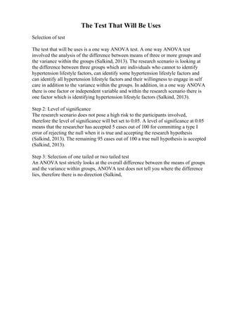 The Test That Will Be Uses
Selection of test
The test that will be uses is a one way ANOVA test. A one way ANOVA test
involved the analysis of the difference between means of three or more groups and
the variance within the groups (Salkind, 2013). The research scenario is looking at
the difference between three groups which are individuals who cannot to identify
hypertension lifestyle factors, can identify some hypertension lifestyle factors and
can identify all hypertension lifestyle factors and their willingness to engage in self
care in addition to the variance within the groups. In addition, in a one way ANOVA
there is one factor or independent variable and within the research scenario there is
one factor which is identifying hypertension lifestyle factors (Salkind, 2013).
Step 2: Level of significance
The research scenario does not pose a high risk to the participants involved,
therefore the level of significance will bet set to 0.05. A level of significance at 0.05
means that the researcher has accepted 5 cases out of 100 for committing a type I
error of rejecting the null when it is true and accepting the research hypothesis
(Salkind, 2013). The remaining 95 cases out of 100 a true null hypothesis is accepted
(Salkind, 2013).
Step 3: Selection of one tailed or two tailed test
An ANOVA test strictly looks at the overall difference between the means of groups
and the variance within groups, ANOVA test does not tell you where the difference
lies, therefore there is no direction (Salkind,
 