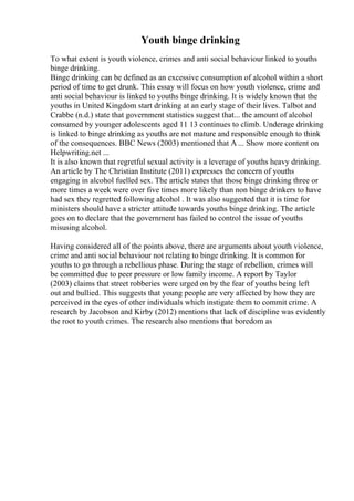 Youth binge drinking
To what extent is youth violence, crimes and anti social behaviour linked to youths
binge drinking.
Binge drinking can be defined as an excessive consumption of alcohol within a short
period of time to get drunk. This essay will focus on how youth violence, crime and
anti social behaviour is linked to youths binge drinking. It is widely known that the
youths in United Kingdom start drinking at an early stage of their lives. Talbot and
Crabbe (n.d.) state that government statistics suggest that... the amount of alcohol
consumed by younger adolescents aged 11 13 continues to climb. Underage drinking
is linked to binge drinking as youths are not mature and responsible enough to think
of the consequences. BBC News (2003) mentioned that A ... Show more content on
Helpwriting.net ...
It is also known that regretful sexual activity is a leverage of youths heavy drinking.
An article by The Christian Institute (2011) expresses the concern of youths
engaging in alcohol fuelled sex. The article states that those binge drinking three or
more times a week were over five times more likely than non binge drinkers to have
had sex they regretted following alcohol . It was also suggested that it is time for
ministers should have a stricter attitude towards youths binge drinking. The article
goes on to declare that the government has failed to control the issue of youths
misusing alcohol.
Having considered all of the points above, there are arguments about youth violence,
crime and anti social behaviour not relating to binge drinking. It is common for
youths to go through a rebellious phase. During the stage of rebellion, crimes will
be committed due to peer pressure or low family income. A report by Taylor
(2003) claims that street robberies were urged on by the fear of youths being left
out and bullied. This suggests that young people are very affected by how they are
perceived in the eyes of other individuals which instigate them to commit crime. A
research by Jacobson and Kirby (2012) mentions that lack of discipline was evidently
the root to youth crimes. The research also mentions that boredom as
 