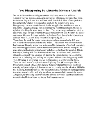 You Disappearing By Alexandra Kleeman Analysis
We are accustomed to worldly possessions that cause a reaction within us
whenever they go missing. As people grow aware of time and its limit, they begin
to fear what they will lose next and how much time is left. Most of us experience
loss differently whether it is gradual or quick. In the literary work, You,
Disappearing , the narrator deals with similar struggles in a world where loss is
inevitable. Struggling to cope with a disappearing world the protagonist holds on
tightly to the thing she loves most, her lover. This in exchange anchors her mind to
reality and helps her deal with the struggles that come with loss. Notably, the author
Alexandra Kleeman develops a distinct style that reflects theme by incorporating a
conflict, point of... Show more content on Helpwriting.net ...
Throughout the work the reader can see the two characters gradually drift apart
due to their differences in attitudes and beliefs. To illustrate, both the narrator and
her lover see this quiet apocalypse as inescapable, but despite of this both characters
use different approaches to cope with these disappearances. For the most part, the
main character begins to isolate herself and clings to her lover for comfort. This is
her way of dealing with fear that comes with loss. On the other hand, her lover
strives to continue living a normal life despite the circumstances. He accepts that
the world is collapsing into nothing but hopes to add more to a disappearing world.
This difference in acceptance is noted by the narrator as well when she states,
There are two kinds of people and one will give up first, (Kleeman par. 19). In
Bereavemnt in adult life , doctors believe there is evidence that losses can foster
maturity and personal growth. Losses are not necessarily harmful. (Parkes, 1998) By
this meaning, the reader can see why both characters developed different approaches
towards a shared conflict and why one character seems to hold most of the reason.
Altogether, by providing an environmental conflict as well as a conflict in attitudes
the author is able to advance her theme that loss comes with
 