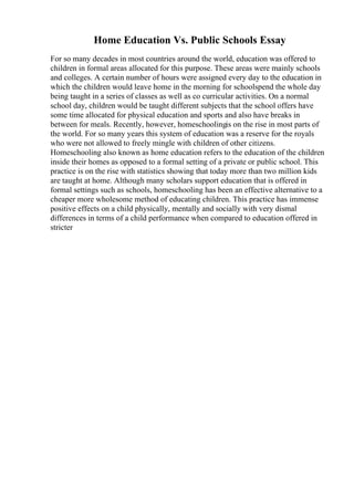 Home Education Vs. Public Schools Essay
For so many decades in most countries around the world, education was offered to
children in formal areas allocated for this purpose. These areas were mainly schools
and colleges. A certain number of hours were assigned every day to the education in
which the children would leave home in the morning for schoolspend the whole day
being taught in a series of classes as well as co curricular activities. On a normal
school day, children would be taught different subjects that the school offers have
some time allocated for physical education and sports and also have breaks in
between for meals. Recently, however, homeschoolingis on the rise in most parts of
the world. For so many years this system of education was a reserve for the royals
who were not allowed to freely mingle with children of other citizens.
Homeschooling also known as home education refers to the education of the children
inside their homes as opposed to a formal setting of a private or public school. This
practice is on the rise with statistics showing that today more than two million kids
are taught at home. Although many scholars support education that is offered in
formal settings such as schools, homeschooling has been an effective alternative to a
cheaper more wholesome method of educating children. This practice has immense
positive effects on a child physically, mentally and socially with very dismal
differences in terms of a child performance when compared to education offered in
stricter
 