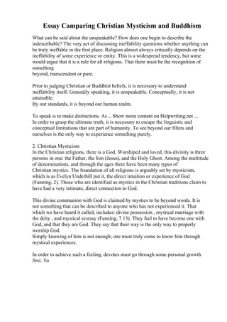 Essay Camparing Christian Mysticism and Buddhism
What can be said about the unspeakable? How does one begin to describe the
indescribable? The very act of discussing ineffability questions whether anything can
be truly ineffable in the first place. Religion almost always critically depends on the
ineffability of some experience or entity. This is a widespread tendency, but some
would argue that it is a rule for all religions. That there must be the recognition of
something
beyond, transcendent or pure.
Prior to judging Christian or Buddhist beliefs, it is necessary to understand
ineffability itself. Generally speaking, it is unspeakable. Conceptually, it is not
attainable.
By our standards, it is beyond our human realm.
To speak is to make distinctions. As... Show more content on Helpwriting.net ...
In order to grasp the ultimate truth, it is necessary to escape the linguistic and
conceptual limitations that are part of humanity. To see beyond our filters and
ourselves is the only way to experience something purely.
2. Christian Mysticism
In the Christian religions, there is a God. Worshiped and loved, this divinity is three
persons in one: the Father, the Son (Jesus), and the Holy Ghost. Among the multitude
of denominations, and through the ages there have been many types of
Christian mystics. The foundation of all religions is arguably set by mysticism,
which is as Evelyn Underhill put it, the direct intuition or experience of God
(Fanning, 2). Those who are identified as mystics in the Christian traditions claim to
have had a very intimate, direct connection to God.
This divine communion with God is claimed by mystics to be beyond words. It is
not something that can be described to anyone who has not experienced it. That
which we have heard it called, includes: divine possession , mystical marriage with
the deity , and mystical ecstasy (Fanning, 7 13). They feel to have become one with
God, and that they are God. They say that their way is the only way to properly
worship God.
Simply knowing of him is not enough; one must truly come to know him through
mystical experiences.
In order to achieve such a feeling, devotes must go through some personal growth
first. To
 