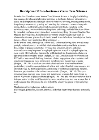 Description Of Pseudoseizures Versus True Seizures
Introduction: Pseudoseizures Versus True Seizures Seizure is the physical finding
that occurs after abnormal electrical activities in the brain. Patients with seizures
could have symptoms like changes in one s behavior, drooling, frothing at the mouth,
irregular eye movement, grunting and snorting, incontinence, extreme changes in
mood, shakes, sudden falls, abnormal changes in taste buds, clenching teeth,
respiratory arrest, uncontrolled muscle spasms, twitching, and brief blackout follow
by period of confusion where they don t remember anything (Seizures: MedlinePlus
Medical Encyclopedia). Seizures also have many underlying etiology such as
abnormal sodium or glucose levels in the blood, brain infections, brain injuries, brain
tumor,... Show more content on Helpwriting.net ...
In the present time, the usage of 24 hour EEG video monitoring have proved many
past physicians incorrect about their distinction between true and false seizures.
EEG/video of pseudoseizures has revealed that urination, injury, and drug
responsiveness may be part of nonepileptic episodes as well as epileptic episodes.
As a result, EEG/video has become the gold standard for discriminating between
epileptic and nonepileptic attack (Bergen, 154 155). Both clinical observation and
EEG/video have reveal that long durations of start stop pattern, direct actions, and
situational triggers are more common in pseudoseizures than in true seizures
(Bergen, 154 155). In addition true tonic clonic seizures with combination of
postictal oxygen debt, accumulation of saliva, and reduce level of consciousness are
often followed by deep respirations and snoring or stertorous respiratory patterns,
however, pseudoseizures lack these characteristics (Bergen, 154 155). The eyes
remained open in every tonic clonic and hypermotor seizures, but were closed in
almost 90 percent of pseudoseizures (Bergen, 154 155). The result have shown that it
is important to be able to differentiate between pseudoseizure and true seizure, but it
is also crucial that physicians be able to find the underlying cause of the seizure as
well.
Mechanism of hypoglycemia induce seizure
Blood sugar, potassium, sodium, chloride, and other electrolytes fluctuate constantly
to
 