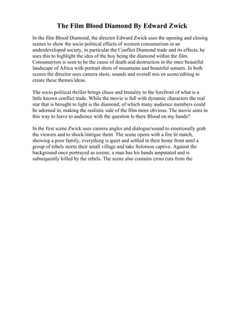 The Film Blood Diamond By Edward Zwick
In the film Blood Diamond, the director Edward Zwick uses the opening and closing
scenes to show the socio political effects of western consumerism in an
underdeveloped society, in particular the Conflict Diamond trade and its effects, he
uses this to highlight the idea of the boy being the diamond within the film.
Consumerism is seen to be the cause of death and destruction in the once beautiful
landscape of Africa with portrait shots of mountains and beautiful sunsets. In both
scenes the director uses camera shots, sounds and overall mis en scene/editing to
create these themes/ideas.
The socio political thriller brings chaos and brutality to the forefront of what is a
little known conflict trade. While the movie is full with dynamic characters the real
star that is brought to light is the diamond, of which many audience members could
be adorned in, making the realistic side of the film more obvious. The movie aims in
this way to leave to audience with the question Is there Blood on my hands?
In the first scene Zwick uses camera angles and dialogue/sound to emotionally grab
the viewers and to shock/intrigue them. The scene opens with a fire lit match,
showing a poor family, everything is quiet and settled in their home front until a
group of rebels storm their small village and take Solomon captive. Against the
background once portrayed as serene, a man has his hands amputated and is
subsequently killed by the rebels. The scene also contains cross cuts from the
 
