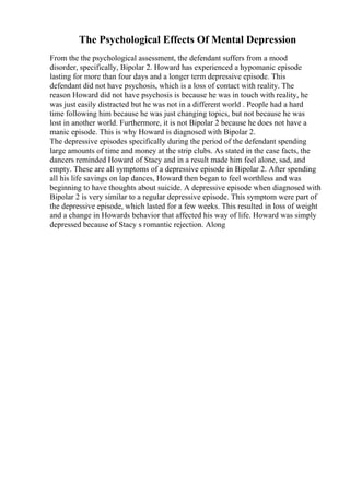 The Psychological Effects Of Mental Depression
From the the psychological assessment, the defendant suffers from a mood
disorder, specifically, Bipolar 2. Howard has experienced a hypomanic episode
lasting for more than four days and a longer term depressive episode. This
defendant did not have psychosis, which is a loss of contact with reality. The
reason Howard did not have psychosis is because he was in touch with reality, he
was just easily distracted but he was not in a different world . People had a hard
time following him because he was just changing topics, but not because he was
lost in another world. Furthermore, it is not Bipolar 2 because he does not have a
manic episode. This is why Howard is diagnosed with Bipolar 2.
The depressive episodes specifically during the period of the defendant spending
large amounts of time and money at the strip clubs. As stated in the case facts, the
dancers reminded Howard of Stacy and in a result made him feel alone, sad, and
empty. These are all symptoms of a depressive episode in Bipolar 2. After spending
all his life savings on lap dances, Howard then began to feel worthless and was
beginning to have thoughts about suicide. A depressive episode when diagnosed with
Bipolar 2 is very similar to a regular depressive episode. This symptom were part of
the depressive episode, which lasted for a few weeks. This resulted in loss of weight
and a change in Howards behavior that affected his way of life. Howard was simply
depressed because of Stacy s romantic rejection. Along
 