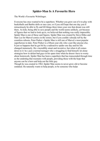 Spider-Man Is A Favourite Hero
The World s Favourite Webslinger.
Everyone has once wanted to be a superhero. Whether you grew out of it to play with
basketballs and Barbie dolls or race cars; or if you still hope that one day you ll
miraculously be able to fly and lift things three times your size that dream was still
there. As kids, being able to save people and the world seems unlikely, yet because
of figures that we had to look up to, we believed that nothing was really impossible.
Spider Man is one of these said figures. Spider Man was created by Steve Ditko and
Stan Lee for Marvel comics in the sixties, but if you couldn t already tell by the
countless reboots, Peter Parker s Spider Man is still one of Marvel s most popular
superheroes to date. Peter Parker is a fifteen year old, who s just like anyone else.
It just so happens that he got bit by a radioactive spider one day and his life
changed immensely. He s incredibly smart and inventive, but when it all comes
down to it: he s just a normal teenager who s struggling to find himself, let alone
strategize how to defeat bad guys in his spare time when he doesn t have to worry
about homework. Spider Man has been a superhero that has transcended through time
as the underdog that resonates with people, providing those with the hope that
anyone can be a hero and help out the little guy.
Though he was created in 1962, Spider Man seems to never grow old or become
outdated. He naturally wants to help people, to be someone who helps
 