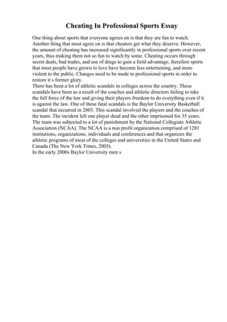 Cheating In Professional Sports Essay
One thing about sports that everyone agrees on is that they are fun to watch.
Another thing that most agree on is that cheaters get what they deserve. However,
the amount of cheating has increased significantly in professional sports over recent
years, thus making them not so fun to watch by some. Cheating occurs through
secret deals, bad trades, and use of drugs to gain a field advantage, therefore sports
that most people have grown to love have become less entertaining, and more
violent to the public. Changes need to be made to professional sports in order to
restore it s former glory.
There has been a lot of athletic scandals in colleges across the country. These
scandals have been as a result of the coaches and athletic directors failing to take
the full force of the law and giving their players freedom to do everything even if it
is against the law. One of these fatal scandals is the Baylor University Basketball
scandal that occurred in 2003. This scandal involved the players and the coaches of
the team. The incident left one player dead and the other imprisoned for 35 years.
The team was subjected to a lot of punishment by the National Collegiate Athletic
Association (NCAA). The NCAA is a non profit organization comprised of 1281
institutions, organizations, individuals and conferences and that organizes the
athletic programs of most of the colleges and universities in the United States and
Canada (The New York Times, 2003).
In the early 2000s Baylor University men s
 