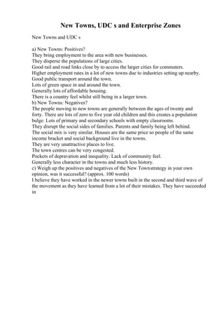 New Towns, UDC s and Enterprise Zones
New Towns and UDC s
a) New Towns: Positives?
They bring employment to the area with new businesses.
They disperse the populations of large cities.
Good rail and road links close by to access the larger cities for commuters.
Higher employment rates in a lot of new towns due to industries setting up nearby.
Good public transport around the town.
Lots of green space in and around the town.
Generally lots of affordable housing.
There is a country feel whilst still being in a larger town.
b) New Towns: Negatives?
The people moving to new towns are generally between the ages of twenty and
forty. There are lots of zero to five year old children and this creates a population
bulge. Lots of primary and secondary schools with empty classrooms.
They disrupt the social sides of families. Parents and family being left behind.
The social mix is very similar. Houses are the same price so people of the same
income bracket and social background live in the towns.
They are very unattractive places to live.
The town centres can be very congested.
Pockets of depravation and inequality. Lack of community feel.
Generally less character in the towns and much less history.
c) Weigh up the positives and negatives of the New Townstrategy in your own
opinion, was it successful? (approx. 100 words)
I believe they have worked in the newer towns built in the second and third wave of
the movement as they have learned from a lot of their mistakes. They have succeeded
in
 