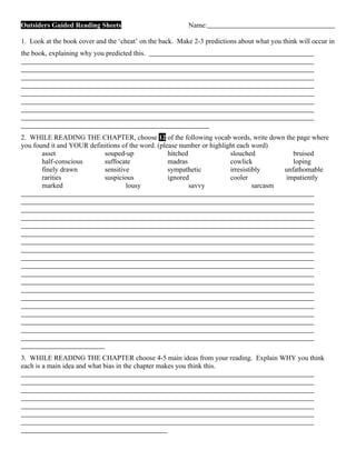 Outsiders Guided Reading Sheets                           Name:

1. Look at the book cover and the ‘cheat’ on the back. Make 2-3 predictions about what you think will occur in
the book, explaining why you predicted this.




2. WHILE READING THE CHAPTER, choose 12 of the following vocab words, write down the page where
you found it and YOUR definitions of the word. (please number or highlight each word)
       asset               souped-up               hitched              slouched            bruised
       half-conscious      suffocate               madras               cowlick             loping
       finely drawn        sensitive               sympathetic          irresistibly     unfathomable
       rarities            suspicious              ignored              cooler           impatiently
       marked                      lousy                   savvy                 sarcasm




3. WHILE READING THE CHAPTER choose 4-5 main ideas from your reading. Explain WHY you think
each is a main idea and what bias in the chapter makes you think this.
 