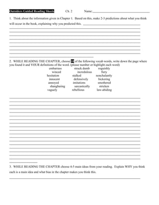 Outsiders Guided Reading Sheets              Ch. 2           Name:

1. Think about the information given in Chapter 1. Based on this, make 2-3 predictions about what you think
will occur in the book, explaining why you predicted this.




2. WHILE READING THE CHAPTER, choose 10 of the following vocab words, write down the page where
you found it and YOUR definitions of the word. (please number or highlight each word)
                              embarrass            struck dumb       roguishly
                                winced                incredulous       fiery
                           hesitation            stalked           nonchalantly
                              innocent            defensively        bickering
                             annoyed             imitations          smothered
                               shanghaiing         sarcastically      stricken
                            vaguely             rebellious          law-abiding




3. WHILE READING THE CHAPTER choose 4-5 main ideas from your reading. Explain WHY you think
each is a main idea and what bias in the chapter makes you think this.
 