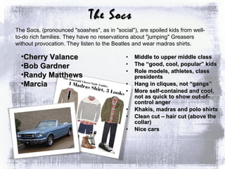Middle to upper middle class The “good, cool, popular” kids Role models, athletes, class presidents Hang in cliques, not “gangs” More self-contained and cool, not as quick to show out-of-control anger Khakis, madras and polo shirts Clean cut – hair cut (above the collar) Nice cars The Socs, (pronounced "soashes", as in "social"), are spoiled kids from well-to-do rich families. They have no reservations about "jumping" Greasers without provocation. They listen to the Beatles and wear madras shirts.  Cherry Valance  Bob Gardner Randy Matthews Marcia The Socs 