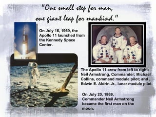 "One small step for man,  one giant leap for mankind."  The Apollo 11 crew from left to right: Neil Armstrong, Commander; Michael Collins, command module pilot; and , Edwin E. Aldrin Jr., lunar module pilot. On July 16, 1969, the Apollo 11 launched from the Kennedy Space Center. On July 20, 1969, Commander Neil Armstrong became the first man on the moon.  