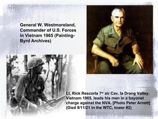 General W. Westmoreland, Commander of U.S. Forces in Vietnam 1965 (Painting- Byrd Archives) Lt. Rick Rescorla 7 th  air Cav. Ia Drang Valley, Vietnam 1965, leads his men in a bayonet charge against the NVA. [Photo Peter Arnett] (Died 9/11/21 in the WTC, tower #2) 