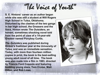 “ The Voice of Youth” S. E. Hintons’ career as an author began while she was still a student at Will Rogers High School in Tulsa, Oklahoma.  Disturbed by the clashes of the two gangs in her high school, the Greasers and the Socs, Hinton wrote  The Outsiders , an honest, sometimes shocking novel told from the point of view of a 14-year-old Greaser named Ponyboy Curtis. The Outsiders  was published during Hinton’s freshman year at the University of Tulsa, and was an immediate sensation.  Today, with more than fourteen million copies in print, the book is the best-selling young adult novel of all time.  The book was also made into a film in 1983, directed by Francis Ford Coppola and featuring budding young stars, Tom Cruise, Matt Dillon, and Rob Lowe. 