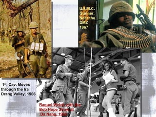 Raquel Welch with the  Bob Hope Show at Da Nang, 1968 U.S.M.C. Gunner,  Near the  DMZ 1967 1 st . Cav. Moves through the Ira Drang Valley, 1966 