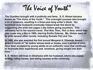 “ The Voice of Youth” The Ousiders  brought with it publicity and fame.  S. E. Hinton became known as “The Voice of the Youth.”  This overnight success also brought a lot of pressure, resulting in a three-year-long writer’s block.  Her boyfriend (now husband) eventually helped break this block by suggesting she write two pages a day before going anywhere.  This ultimately led to her second novel,  That Was Then, This is Now , which was also made into a film in 1985, starring Emilio Estevez.  Ms. Hinton went on to write several other novels, including  Rumble Fish  and  Tex . In 1988, she was awarded the first annual Margaret A. Edwards Award, given in honor of “an author whose book or books, over a period of time, have been accepted by young adults as an authentic voice that continues to illuminate their experiences and  emotions, giving insight into their lives.” S. E. Hinton still lives in Oklahoma with her husband, where she enjoys writing, riding horses, and taking courses at the university. 