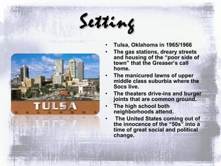 Setting Tulsa, Oklahoma in 1965/1966 The gas stations, dreary streets and housing of the “poor side of town” that the Greaser’s call home. The manicured lawns of upper middle class suburbia where the Socs live. The theaters drive-ins and burger joints that are common ground. The high school both neighborhoods attend. The United States coming out of the innocence of the “50s” into a time of great social and political change. 