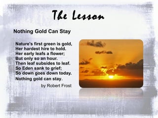 The Lesson Nothing Gold Can Stay   Nature's first green is gold, Her hardest hire to hold. Her early leafs a flower; But only so an hour. Then leaf subsides to leaf. So Eden sank to grief; So down goes down today. Nothing gold can stay . by Robert Frost  