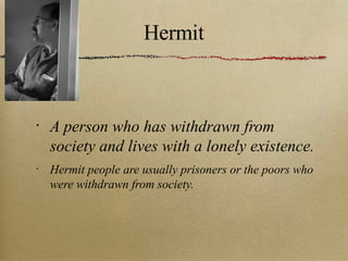 Hermit A person who has withdrawn from society and lives with a lonely existence. Hermit people are usually prisoners or the poors who were withdrawn from society. 