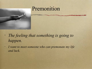 Premonition The feeling that something is going to happen. I want to meet someone who can premonate my life and luck. 