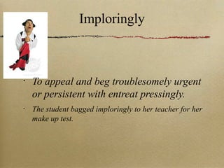 Imploringly To appeal and beg troublesomely urgent or persistent with entreat pressingly. The student bagged imploringly to her teacher for her make up test. 