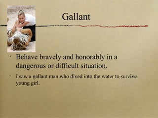 Gallant Behave bravely and honorably in a dangerous or difficult situation. I saw a gallant man who dived into the water to survive young girl. 
