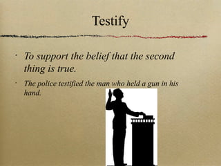 Testify To support the belief that the second thing is true.  The police testified the man who held a gun in his hand. 