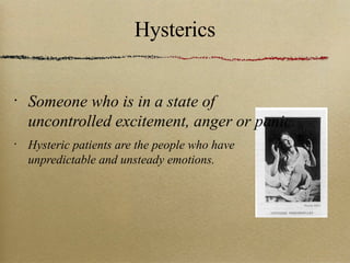 Hysterics Someone who is in a state of uncontrolled excitement, anger or panic. Hysteric patients are the people who have unpredictable and unsteady emotions. 