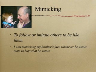 Mimicking To follow or imitate others to be like them. I was mimicking my brother’s face whenever he wants mom to buy what he wants. 