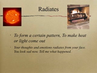 Radiates To form a certain pattern, To make heat or light come out Your thoughts and emotions radiates from your face. You look sad now. Tell me what happened. 