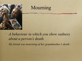 Mourning A behaviour in which you show sadness about a person’s death. My friend was mourning of her grandmother’s death. 