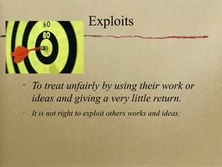 Exploits To treat unfairly by using their work or ideas and giving a very little return. It is not right to exploit others works and ideas. 