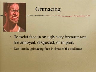 Grimacing To twist face in an ugly way because you are annoyed, disgusted, or in pain. Don’t make grimacing face in front of the audience 
