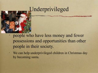 Underprivileged people who have less money and fewer possessions and opportunities than other people in their society. We can help underprivileged children in Christmas day by becoming santa. 