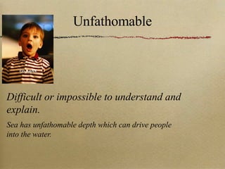 Unfathomable Difficult or impossible to understand and explain. Sea has unfathomable depth which can drive people into the water. 