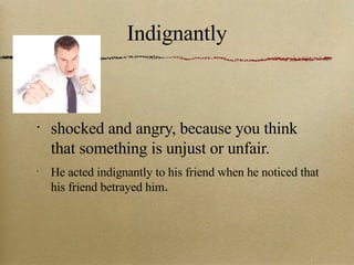 Indignantly shocked and angry, because you think that something is unjust or unfair. He acted indignantly to his friend when he noticed that his friend betrayed him . 